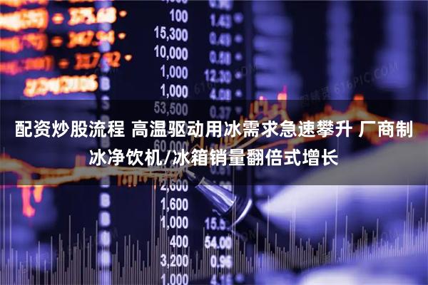 配资炒股流程 高温驱动用冰需求急速攀升 厂商制冰净饮机/冰箱销量翻倍式增长