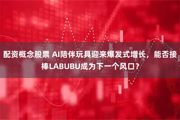 配资概念股票 AI陪伴玩具迎来爆发式增长，能否接棒LABUBU成为下一个风口？