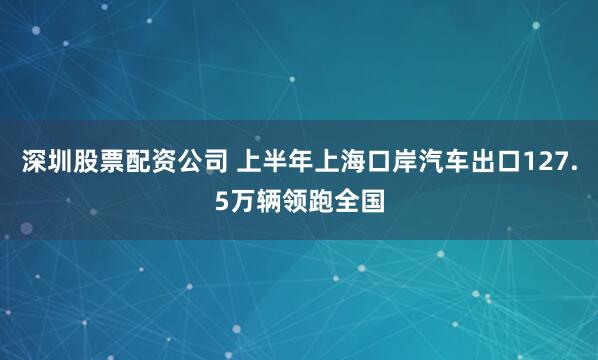 深圳股票配资公司 上半年上海口岸汽车出口127.5万辆领跑全国