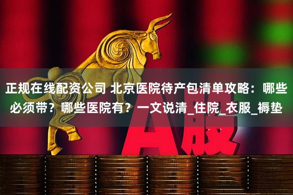 正规在线配资公司 北京医院待产包清单攻略：哪些必须带？哪些医院有？一文说清_住院_衣服_褥垫