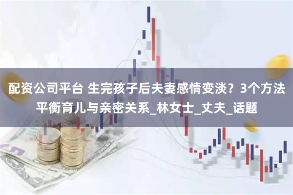 配资公司平台 生完孩子后夫妻感情变淡？3个方法平衡育儿与亲密关系_林女士_丈夫_话题