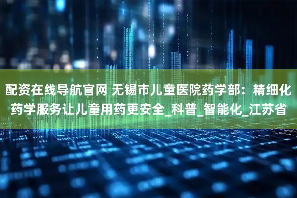 配资在线导航官网 无锡市儿童医院药学部：精细化药学服务让儿童用药更安全_科普_智能化_江苏省