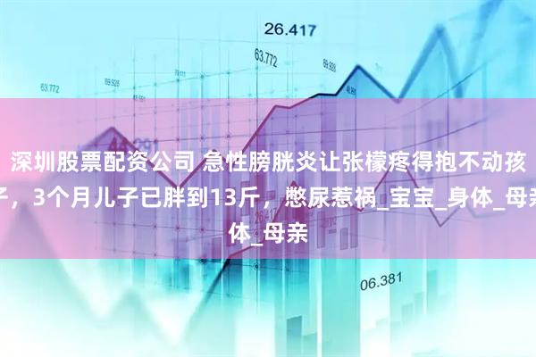 深圳股票配资公司 急性膀胱炎让张檬疼得抱不动孩子，3个月儿子已胖到13斤，憋尿惹祸_宝宝_身体_母亲