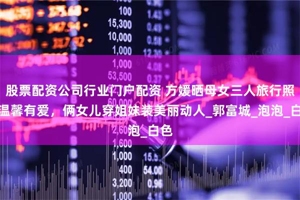 股票配资公司行业门户配资 方媛晒母女三人旅行照，温馨有爱，俩女儿穿姐妹装美丽动人_郭富城_泡泡_白色