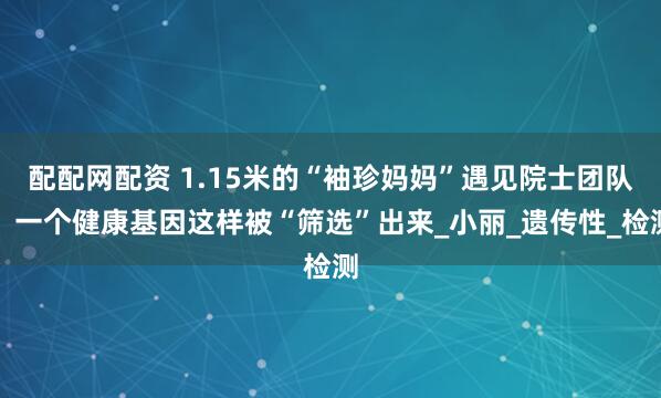 配配网配资 1.15米的“袖珍妈妈”遇见院士团队，一个健康基因这样被“筛选”出来_小丽_遗传性_检测