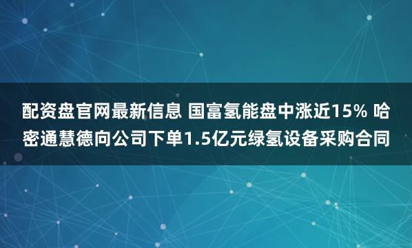配资盘官网最新信息 国富氢能盘中涨近15% 哈密通慧德向公司下单1.5亿元绿氢设备采购合同