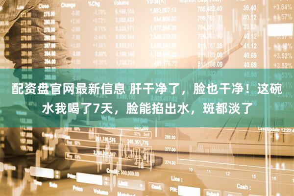 配资盘官网最新信息 肝干净了，脸也干净！这碗水我喝了7天，脸能掐出水，斑都淡了