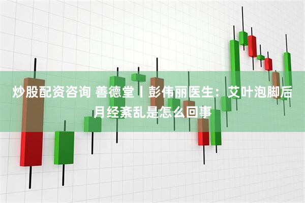 炒股配资咨询 善德堂丨彭伟丽医生：艾叶泡脚后月经紊乱是怎么回事