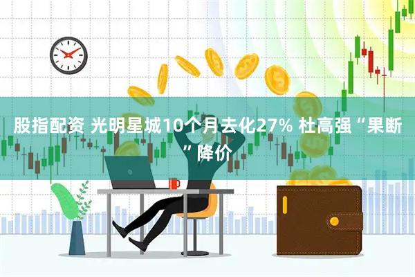 股指配资 光明星城10个月去化27% 杜高强“果断”降价