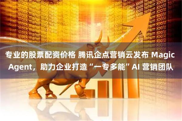 专业的股票配资价格 腾讯企点营销云发布 Magic Agent，助力企业打造“一专多能”AI 营销团队