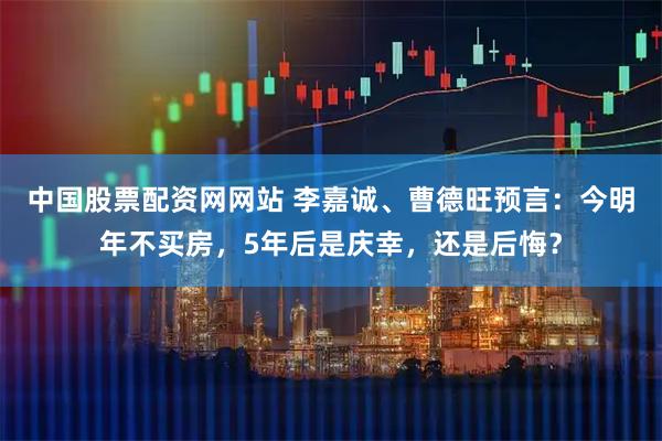中国股票配资网网站 李嘉诚、曹德旺预言：今明年不买房，5年后是庆幸，还是后悔？