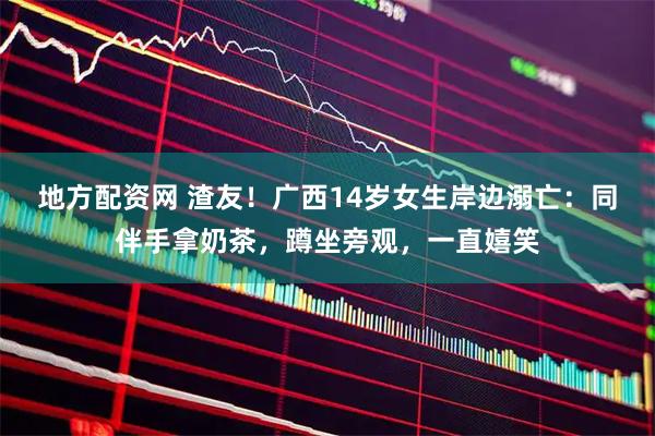 地方配资网 渣友！广西14岁女生岸边溺亡：同伴手拿奶茶，蹲坐旁观，一直嬉笑